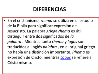 DIFERENCIAS
• En el cristianismo, rhema se utiliza en el estudio
de la Biblia para significar expresión de
Jesucristo. La palabra griega rhema es útil
distinguir entre dos significados de la
palabra . Mientras tanto rhema y logos son
traducidos al Inglés palabra , en el original griego
no había una distinción importante. Rhema es
expresión de Cristo, mientras Logos se refiere a
Cristo mismo.
 