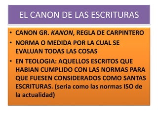 EL CANON DE LAS ESCRITURAS
• CANON GR. KANON, REGLA DE CARPINTERO
• NORMA O MEDIDA POR LA CUAL SE
EVALUAN TODAS LAS COSAS
• EN TEOLOGIA: AQUELLOS ESCRITOS QUE
HABIAN CUMPLIDO CON LAS NORMAS PARA
QUE FUESEN CONSIDERADOS COMO SANTAS
ESCRITURAS. (seria como las normas ISO de
la actualidad)
 