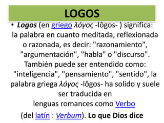 LOGOS
• Logos (en griego λóγος -lôgos- ) significa:
la palabra en cuanto meditada, reflexionada
o razonada, es decir: "razonamiento",
"argumentación", "habla" o "discurso".
También puede ser entendido como:
"inteligencia", "pensamiento", "sentido", la
palabra griega λóγος -lôgos- ha solido y suele
ser traducida en
lenguas romances como Verbo
(del latín : Verbum). Lo que Dios dice
 