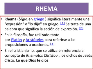 RHEMA
• Rhema (ῥῆμα en griego ) significa literalmente una
"expresión" o "lo dijo" en griego. [ 1 ] Se trata de una
palabra que significa la acción de expresión. [ 2 ]
• En la filosofía, fue utilizado tanto
por Platón y Aristóteles para referirse a las
proposiciones u oraciones. [ 3 ]
• En el cristianismo, que se utiliza en referencia al
concepto de Rhematos Christou , los dichos de Jesús
Cristo. Lo que Dios te dice
 