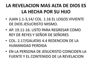 LA REVELACION MAS ALTA DE DIOS ES
LA HECHA POR SU HIJO
• JUAN 1.1-3,14/ COL. 1.16 EL LOGOS VIVIENTE
DE DIOS JESUCRISTO MISMO.
• AP. 19.11-16. LISTO PARA REGRESAR COMO
REY DE REYES Y SEÑOR DE SEÑORES
• COL. 2.17/GALATAS 4.4 REDENCION DE LA
HUMANIDAD PERDIDA
• EN LA PERSONA DE JESUCRISTO COINCIDEN LA
FUENTE Y EL CONTENIDO DE LA REVELACION
 