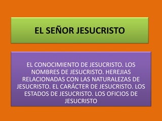 EL SEÑOR JESUCRISTO
EL CONOCIMIENTO DE JESUCRISTO. LOS
NOMBRES DE JESUCRISTO. HEREJIAS
RELACIONADAS CON LAS NATURALEZAS DE
JESUCRISTO. EL CARÁCTER DE JESUCRISTO. LOS
ESTADOS DE JESUCRISTO. LOS OFICIOS DE
JESUCRISTO
 