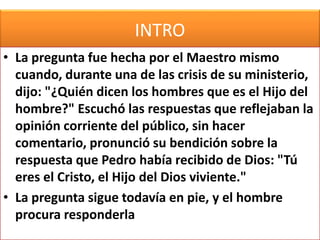 INTRO
• La pregunta fue hecha por el Maestro mismo
cuando, durante una de las crisis de su ministerio,
dijo: "¿Quién dicen los hombres que es el Hijo del
hombre?" Escuchó las respuestas que reflejaban la
opinión corriente del público, sin hacer
comentario, pronunció su bendición sobre la
respuesta que Pedro había recibido de Dios: "Tú
eres el Cristo, el Hijo del Dios viviente."
• La pregunta sigue todavía en pie, y el hombre
procura responderla
 