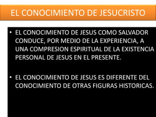 EL CONOCIMIENTO DE JESUCRISTO
• EL CONOCIMIENTO DE JESUS COMO SALVADOR
CONDUCE, POR MEDIO DE LA EXPERIENCIA, A
UNA COMPRESION ESPIRITUAL DE LA EXISTENCIA
PERSONAL DE JESUS EN EL PRESENTE.
• EL CONOCIMIENTO DE JESUS ES DIFERENTE DEL
CONOCIMIENTO DE OTRAS FIGURAS HISTORICAS.
 