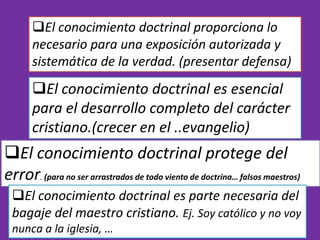 El conocimiento doctrinal proporciona lo
necesario para una exposición autorizada y
sistemática de la verdad. (presentar defensa)
El conocimiento doctrinal es esencial
para el desarrollo completo del carácter
cristiano.(crecer en el ..evangelio)
El conocimiento doctrinal protege del
error. (para no ser arrastrados de todo viento de doctrina… falsos maestros)
El conocimiento doctrinal es parte necesaria del
bagaje del maestro cristiano. Ej. Soy católico y no voy
nunca a la iglesia, …
 
