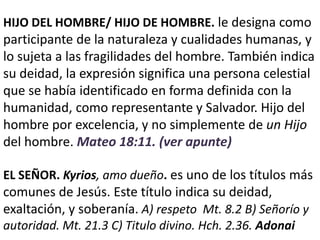 HIJO DEL HOMBRE/ HIJO DE HOMBRE. le designa como
participante de la naturaleza y cualidades humanas, y
lo sujeta a las fragilidades del hombre. También indica
su deidad, la expresión significa una persona celestial
que se había identificado en forma definida con la
humanidad, como representante y Salvador. Hijo del
hombre por excelencia, y no simplemente de un Hijo
del hombre. Mateo 18:11. (ver apunte)
EL SEÑOR. Kyrios, amo dueño. es uno de los títulos más
comunes de Jesús. Este título indica su deidad,
exaltación, y soberanía. A) respeto Mt. 8.2 B) Señorío y
autoridad. Mt. 21.3 C) Titulo divino. Hch. 2.36. Adonai
 