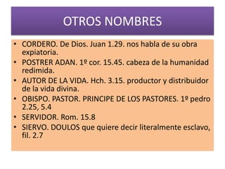 OTROS NOMBRES
• CORDERO. De Dios. Juan 1.29. nos habla de su obra
expiatoria.
• POSTRER ADAN. 1º cor. 15.45. cabeza de la humanidad
redimida.
• AUTOR DE LA VIDA. Hch. 3.15. productor y distribuidor
de la vida divina.
• OBISPO. PASTOR. PRINCIPE DE LOS PASTORES. 1º pedro
2.25, 5.4
• SERVIDOR. Rom. 15.8
• SIERVO. DOULOS que quiere decir literalmente esclavo,
fil. 2.7
 