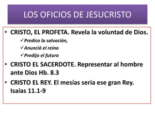 LOS OFICIOS DE JESUCRISTO
• CRISTO, EL PROFETA. Revela la voluntad de Dios.
Predico la salvación,
Anunció el reino
Predijo el futuro
• CRISTO EL SACERDOTE. Representar al hombre
ante Dios Hb. 8.3
• CRISTO EL REY. El mesías seria ese gran Rey.
Isaías 11.1-9
 