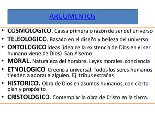 ARGUMENTOS
• COSMOLOGICO. Causa primera o razón de ser del universo
• TELEOLOGICO. Basado en el diseño y belleza del universo
• ONTOLOGICO ideas (idea de la existencia de Dios en el ser
humano viene de Dios). San Alsemo
• MORAL. Naturaleza del hombre. Leyes morales. conciencia
• ETNOLOGICO. Creencia universal. Todos los seres humanos
tienden a adorar a alguien. Ej. tribus extrañas
• HISTORICO. Obra de Dios en asuntos humanos, con cierto
plan y propósito.
• CRISTOLOGICO. Contemplar la obra de Cristo en la tierra.
 