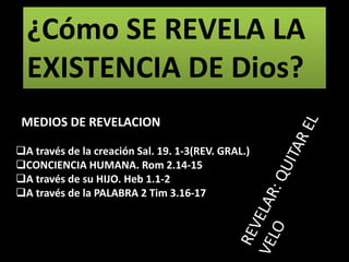 A través de la creación Sal. 19. 1-3(REV. GRAL.)
CONCIENCIA HUMANA. Rom 2.14-15
A través de su HIJO. Heb 1.1-2
A través de la PALABRA 2 Tim 3.16-17
¿Cómo SE REVELA LA
EXISTENCIA DE Dios?
MEDIOS DE REVELACION
 