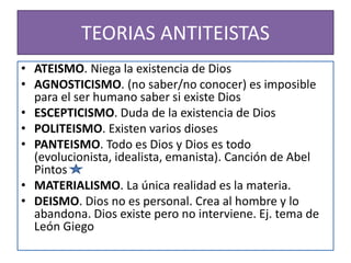 TEORIAS ANTITEISTAS
• ATEISMO. Niega la existencia de Dios
• AGNOSTICISMO. (no saber/no conocer) es imposible
para el ser humano saber si existe Dios
• ESCEPTICISMO. Duda de la existencia de Dios
• POLITEISMO. Existen varios dioses
• PANTEISMO. Todo es Dios y Dios es todo
(evolucionista, idealista, emanista). Canción de Abel
Pintos
• MATERIALISMO. La única realidad es la materia.
• DEISMO. Dios no es personal. Crea al hombre y lo
abandona. Dios existe pero no interviene. Ej. tema de
León Giego
 