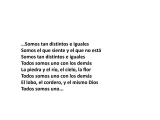 …Somos tan distintos e iguales
Somos el que siente y el que no está
Somos tan distintos e iguales
Todos somos uno con los demás
La piedra y el río, el cielo, la flor
Todos somos uno con los demás
El lobo, el cordero, y el mismo Dios
Todos somos uno...
 