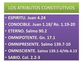 LOS ATRIBUTOS CONSTITUTIVOS
• ESPIRITU. Juan 4.24
• CONOCIBLE. Juan 1.18/ Ro. 1.19-20
• ETERNO. Salmo 90.2
• OMNIPOTENTE. Gn. 17.1
• OMNIPRESENTE. Salmo 139.7-10
• OMNISCIENTE. Salmo 139.1-4/Hb.4.13
• SABIO. Col. 2.2-3
 