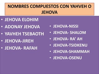 NOMBRES COMPUESTOS CON YAHVEH O
JEHOVA
• JEHOVA ELOHIM
• ADONAY JEHOVA
• YAVHEH TSEBAOTH
• JEHOVA-JIREH
• JEHOVA- RAFAH
• JEHOVA-NISSI
• JEHOVA- SHALOM
• JEHOVA- RA’ AH
• JEHOVA-TSIDKENU
• JEHOVA-SHAMMAH
• JEHOVA-OSENU
 