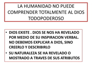 LA HUMANIDAD NO PUEDE
COMPRENDER TOTALMENTE AL DIOS
TODOPODEROSO
• DIOS EXISTE . DIOS SE NOS HA REVELADO
POR MEDIO DE SU INSPIRACION VERBAL.
NO DEBEMOS EXPLICAR A DIOS, SINO
CREERLO Y DESCRIBIRLO
• SU NATURALEZA SE HA REVELADO O
MOSTRADO A TRAVES DE SUS ATRIBUTOS
 