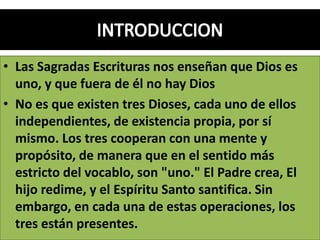 • Las Sagradas Escrituras nos enseñan que Dios es
uno, y que fuera de él no hay Dios
• No es que existen tres Dioses, cada uno de ellos
independientes, de existencia propia, por sí
mismo. Los tres cooperan con una mente y
propósito, de manera que en el sentido más
estricto del vocablo, son "uno." El Padre crea, El
hijo redime, y el Espíritu Santo santifica. Sin
embargo, en cada una de estas operaciones, los
tres están presentes.
 