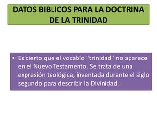 DATOS BIBLICOS PARA LA DOCTRINA
DE LA TRINIDAD
• Es cierto que el vocablo "trinidad" no aparece
en el Nuevo Testamento. Se trata de una
expresión teológica, inventada durante el siglo
segundo para describir la Divinidad.
 