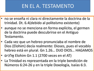 EN EL A. TESTAMENTO
• no se enseña ni clara ni directamente la doctrina de la
trinidad. Dt. 6.4(debido al politeísmo existente)
• aunque no se menciona en forma explícita, el germen
de la doctrina puede descubrirse en el Antiguo
Testamento.
• Cada vez que un hebreo pronunciaba el nombre de
Dios (Elohim) decía realmente: Dioses, pues el vocablo
hebreo está en plural. Gn 1.26… DIJO DIOS… HAGAMOS
• ‫ים‬ ִ‫ֹלה‬ֱ‫א‬ Elohim Gn 1.1 (2700 veces en el AT)
• La Trinidad es representada en la triple bendición de
Números 6:24-26 y en la triple Doxología, Isaías 6:3.
 