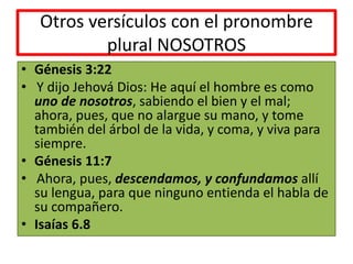 Otros versículos con el pronombre
plural NOSOTROS
• Génesis 3:22
• Y dijo Jehová Dios: He aquí el hombre es como
uno de nosotros, sabiendo el bien y el mal;
ahora, pues, que no alargue su mano, y tome
también del árbol de la vida, y coma, y viva para
siempre.
• Génesis 11:7
• Ahora, pues, descendamos, y confundamos allí
su lengua, para que ninguno entienda el habla de
su compañero.
• Isaías 6.8
 