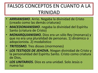FALSOS CONCEPTOS EN CUANTO A LA
TRINIDAD
• ARRIANISMO. Arrio. Negaba la divinidad de Cristo
(creado como las demás criaturas)
• MACEDONIANISMO. negaba la divinidad del Espíritu
Santo (criatura de Cristo)
• MONARQUIANISMO. Dios era un sólo Rey (monarca) y
que no era una pluralidad de personas. 1) dinámico o
adopcionista. 2) modalistico
• TRITEISMO. Tres dioses (mormones)
• LOS TESTIGOS DE JEHOVA. Niegan divinidad de Cristo y
la personalidad del Espíritu Santo. Cristo como criatura
de Dios,
• LOS UNITARIOS. Dios es una unidad. Solo Jesús o
nueva luz
 