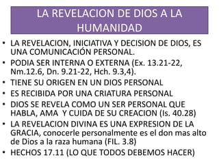 LA REVELACION DE DIOS A LA
HUMANIDAD
• LA REVELACION, INICIATIVA Y DECISION DE DIOS, ES
UNA COMUNICACIÓN PERSONAL.
• PODIA SER INTERNA O EXTERNA (Ex. 13.21-22,
Nm.12.6, Dn. 9.21-22, Hch. 9.3,4).
• TIENE SU ORIGEN EN UN DIOS PERSONAL
• ES RECIBIDA POR UNA CRIATURA PERSONAL
• DIOS SE REVELA COMO UN SER PERSONAL QUE
HABLA, AMA Y CUIDA DE SU CREACION (Is. 40.28)
• LA REVELACION DIVINA ES UNA EXPRESION DE LA
GRACIA, conocerle personalmente es el don mas alto
de Dios a la raza humana (FIL. 3.8)
• HECHOS 17.11 (LO QUE TODOS DEBEMOS HACER)
 