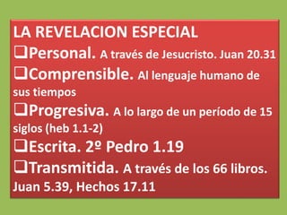 LA REVELACION ESPECIAL
Personal. A través de Jesucristo. Juan 20.31
Comprensible. Al lenguaje humano de
sus tiempos
Progresiva. A lo largo de un período de 15
siglos (heb 1.1-2)
Escrita. 2º Pedro 1.19
Transmitida. A través de los 66 libros.
Juan 5.39, Hechos 17.11
 
