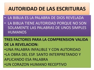 AUTORIDAD DE LAS ESCRITURAS
• LA BIBLIA ES LA PALABRA DE DIOS REVELADA
• LA BIBLIA TIENE AUTORIDAD PORQUE NO SON
SOLAMENTE LAS PALABRAS DE UNOS SIMPLES
HUMANOS
TRES FACTORES PARA LA COMPRENSION VALIDA
DE LA REVELACION:
•UNA PALABRA INFALIBLE Y CON AUTORIDAD
•LA OBRA DEL ESP. SANTO INTERPRETANDO Y
APLICANDO ESA PALABRA
•UN CORAZON HUMANO RECEPTIVO
 