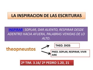 LA INSPIRACION DE LAS ESCRITURAS
INSPIRAR: SOPLAR, DAR ALIENTO, RESPIRAR DESDE
ADENTRO HACIA AFUERA, PALABRAS VENIDAS DE LO
ALTO.
2º TIM. 3.16/ 2º PEDRO 1.20, 21
THEO. DIOS
PNEO. SOPLAR, RESPIRAR, VIVIR
AIRE
 