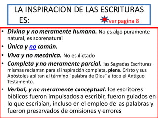 LA INSPIRACION DE LAS ESCRITURAS
ES: ver pagina 8
• Divina y no meramente humana. No es algo puramente
natural, es sobrenatural
• Única y no común.
• Viva y no mecánica. No es dictado
• Completa y no meramente parcial. las Sagradas Escrituras
mismas reclaman para sí inspiración completa, plena. Cristo y sus
Apóstoles aplican el término "palabra de Dios" a todo el Antiguo
Testamento.
• Verbal, y no meramente conceptual. los escritores
bíblicos fueron impulsados a escribir, fueron guiados en
lo que escribían, incluso en el empleo de las palabras y
fueron preservados de omisiones y errores
 