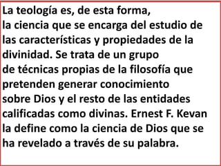 La teología es, de esta forma,
la ciencia que se encarga del estudio de
las características y propiedades de la
divinidad. Se trata de un grupo
de técnicas propias de la filosofía que
pretenden generar conocimiento
sobre Dios y el resto de las entidades
calificadas como divinas. Ernest F. Kevan
la define como la ciencia de Dios que se
ha revelado a través de su palabra.
 