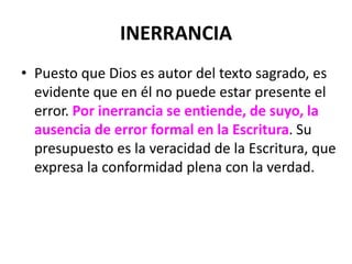 INERRANCIA
• Puesto que Dios es autor del texto sagrado, es
evidente que en él no puede estar presente el
error. Por inerrancia se entiende, de suyo, la
ausencia de error formal en la Escritura. Su
presupuesto es la veracidad de la Escritura, que
expresa la conformidad plena con la verdad.
 