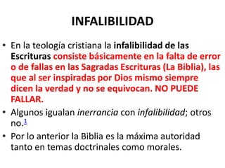 INFALIBILIDAD
• En la teología cristiana la infalibilidad de las
Escrituras consiste básicamente en la falta de error
o de fallas en las Sagradas Escrituras (La Biblia), las
que al ser inspiradas por Dios mismo siempre
dicen la verdad y no se equivocan. NO PUEDE
FALLAR.
• Algunos igualan inerrancia con infalibilidad; otros
no.1
• Por lo anterior la Biblia es la máxima autoridad
tanto en temas doctrinales como morales.
 