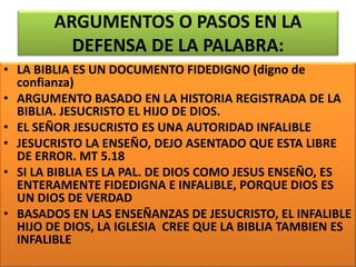 ARGUMENTOS O PASOS EN LA
DEFENSA DE LA PALABRA:
• LA BIBLIA ES UN DOCUMENTO FIDEDIGNO (digno de
confianza)
• ARGUMENTO BASADO EN LA HISTORIA REGISTRADA DE LA
BIBLIA. JESUCRISTO EL HIJO DE DIOS.
• EL SEÑOR JESUCRISTO ES UNA AUTORIDAD INFALIBLE
• JESUCRISTO LA ENSEÑO, DEJO ASENTADO QUE ESTA LIBRE
DE ERROR. MT 5.18
• SI LA BIBLIA ES LA PAL. DE DIOS COMO JESUS ENSEÑO, ES
ENTERAMENTE FIDEDIGNA E INFALIBLE, PORQUE DIOS ES
UN DIOS DE VERDAD
• BASADOS EN LAS ENSEÑANZAS DE JESUCRISTO, EL INFALIBLE
HIJO DE DIOS, LA IGLESIA CREE QUE LA BIBLIA TAMBIEN ES
INFALIBLE
 