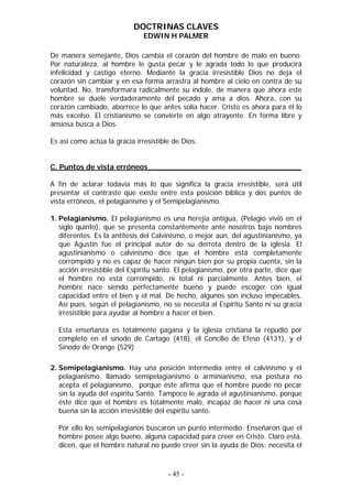 DOCTRINAS CLAVES
EDWIN H PALMER
De manera semejante, Dios cambia el corazón del hombre de malo en bueno.
Por naturaleza, al hombre le gusta pecar y le agrada todo lo que producirá
infelicidad y castigo eterno. Mediante la gracia irresistible Dios no deja el
corazón sin cambiar y en esa forma arrastra al hombre al cielo en contra de su
voluntad. No, transformara radicalmente su índole, de manera que ahora este
hombre se duele verdaderamente del pecado y ama a dios. Ahora, con su
corazón cambiado, aborrece lo que antes solía hacer. Cristo es ahora para él lo
más excelso. El cristianismo se convierte en algo atrayente. En forma libre y
ansiosa busca a Dios.
Es así como actúa la gracia irresistible de Dios.
C. Puntos de vista erróneos__________________________________
A fin de aclarar todavía más lo que significa la gracia irresistible, será útil
presentar el contraste que existe entre esta posición bíblica y dos puntos de
vista erróneos, el pelagianismo y el Semipelagianismo.
1. Pelagianismo. El pelagianismo es una herejía antigua, (Pelagio vivió en el
siglo quinto), que se presenta constantemente ante nosotros bajo nombres
diferentes. Es la antítesis del Calvinismo, o mejor aún, del agustinianismo, ya
que Agustín fue el principal autor de su derrota dentro de la iglesia. El
agustinianismo o calvinismo dice que el hombre está completamente
corrompido y no es capaz de hacer ningún bien por su propia cuenta, sin la
acción irresistible del Espíritu santo. El pelagianismo, por otra parte, dice que
el hombre no está corrompido, ni total ni parcialmente. Antes bien, el
hombre nace siendo perfectamente bueno y puede escoger con igual
capacidad entre el bien y el mal. De hecho, algunos son incluso impecables,
Así pues, según el pelagianismo, no se necesita al Espíritu Santo ni su gracia
irresistible para ayudar al hombre a hacer el bien.
Esta enseñanza es totalmente pagana y la iglesia cristiana la repudió por
completo en el sínodo de Cartago (418), el Concilio de Efeso (4131), y el
Sínodo de Orange (529)
2. Semipelagianismo. Hay una posición intermedia entre el calvinismo y el
pelagianismo, llamado semipelagianismo o arminianismo, esa postura no
acepta el pelagianismo, porque éste afirma que el hombre puede no pecar
sin la ayuda del espíritu Santo. Tampoco le agrada el agustinianismo, porque
éste dice que el hombre es totalmente malo, incapaz de hacer ni una cosa
buena sin la acción irresistible del espíritu santo.
Por ello los semipelagianos buscaron un punto intermedio. Enseñaron que el
hombre posee algo bueno, alguna capacidad para creer en Cristo. Claro está,
dicen, que el hombre natural no puede creer sin la ayuda de Dios: necesita el
- 45 -
 