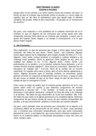 DOCTRINAS CLAVES
EDWIN H PALMER
porque Dios no ha retirado a su santo espíritu Santo del cristiano. Así pues, el
hecho de que el cristiano siga luchando contra el pecado y a veces caiga no
significa que un día Dios lo abandonará para que quede bajo el dominio
completo del pecado. Pablo lo dice claramente: “El pecado no se enseñoreará
de vosotros.”
Así pues, una respuesta a este problema de la evidente deserción de la fe
cristiana es que en algunos de los retrocesos que vemos quizá sean sólo
temporales marchas hacia atrás de un cristiano que tambalea, y quien, por la
gracia del Espíritu Santo, llegará a su tiempo a reincorporarse a la fe que
parece haber negado.
2._No Cristianos__________________________________________
Otra explicación, es que las personas que niegan a Cristo quizá nunca fueron
cristianos. No todos los que dicen, “Señor, Señor,” son cristianos. Algunos
tienen algún aspecto de la religiosidad, pero niegan el poder de Dios (2 Ti. 3.5).
Algunos, como Judas, incluso predican el evangelio y realizan milagros y sin
embargo están perdidos. Otros se aparecen como ángeles de luz, pero en
realidad son diablos (2 Co. 11.14). Algunos dirán, “Señor, Señor, ¿no
profetizamos en tu nombre, y en tu nombre echamos fuera demonios, y en tu
nombre hicimos muchos milagros?” Pero Jesús les contestará, “Apartaos de mí,
hacedores de maldad” (Mt. 7.22-23). Parte de la semilla cae en terreno
superficial. En seguida echa raíces y brota, pero el sol lo abrasa rápidamente y
muere. Algunas personas oyen el mensaje cristiano, se emocionan, pasan
gozosos al frente en respuesta al llamamiento que se les hace, y luego al cabo
de dos meses se olvidan de que se les hace, luego al cabo de dos meses se
olvidan de que se entregaron a Cristo.
Estos casos en lugar de probar que el cristiano puede apartarse de la fe, nos
ponen sobre aviso en cuanto a que debemos asegurarnos de nuestro
llamamiento y elección (2P. 1.10). Señalan el hecho de que es posible
pertenecer a una iglesia, bautizarse, compartir la Cena del señor y sin embargo
ir al infierno. “No todos los que descienden de Israel son israelitas” (Ro. 9.6).
No todos los que están en la iglesia pertenecen a la verdadera iglesia. Debemos
asegurarnos de que hemos nacido de nuevo, de que estamos arrepentidos del
pecado, y de que sinceramente pedimos a Cristo que sea nuestro salvador.
Así pues, estos ejemplos vivos de personas que retroceden no se oponen a la
enseñanza bíblica de la preservación de los santos. Es decir, estas personas
son, o cristianos que retroceden temporalmente, pero que serán restaurados
plenamente a la fe, o son hipócritas, que nunca fueron cristianos verdaderos. El
hecho es la evidencia bíblica, es demasiado abrumadora a favor del “una vez
salvo, siempre salvo.
- 61 -
 