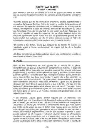 DOCTRINAS CLAVES
EDWIN H PALMER
gran Redentor; que fue derramada por todos los pobres pecadores de modo
que yo, cuando me presente delante de su rostro, pueda mostrarme semejante
a él.
“Además, declaro que me he esforzado en enseñar su palabra incontaminada y
en explicar la Sagrada Escritura fielmente, según la medida de la gracia que él
me ha dado. En todas las discusiones que he tenido contra los enemigos de la
verdad, no empleo ni astucias ni sofismas, sino que he luchado por su causa
con honestidad. Pero, oh, mi voluntad, mi celo fueron tan fríos y flojos que me
reconozco culpable en todos los aspectos; sin su infinita bondad, todos mis
esfuerzos apasionados serían humo, más aún, la gracia misma que me dio me
haría resultar más culpable; por ello mi única confianza en que él Padre de
misericordia quien como tal desea revelarse a mí, miserable pecador.
“En cuento a los demás, deseo que después de la muerte mi cuerpo sea
sepultado según la forma acostumbrada, en espera del día de la bendita
resurrección.”
¡Oh Dios, concédenos que todos podamos poseer una confianza tan sencilla en
nuestro único Salvador Jesucristo!
B._Pablo________________________________________________
Pero no nos detengamos en este gigante de la historia de la iglesia.
Remontémonos al que fue la fuente del pensamiento de Calvino, el inspirado
apóstol pablo. Él fue quien dijo que aquellos a quines Dios ama de antemano
los predestina, y aquellos a quines predestina llama, y aquellos a quienes llama
justifica y glorifica. Fue Pablo quien dijo, “no depende del que quiere, ni del que
corre, sino de Dios que tiene misericordia,” y quien cita a Dios diciendo: “A
Jacob amé, mas a Esaú aborrecí.” De quien quiere, tiene misericordia, y al que
quiere endurecer, endurece.” “Mas antes, oh hombre, ¿quien eres tú, para que
alterques con Dios? Dirá el vaso de barro al que lo formó: ¿Por qué me has
hecho así? ¿O no tiene potestad el alfarero sobre el barro?” Fue pablo quien
habló de aquellos que han sido escogidos en Cristo desde antes de la fundación
del mundo para ser santos y sin mancha, habiendo sido predestinados para la
adopción como hijos.
Y sin embargo, ¿Quién podría afirmar siquiera por un momento, con
honestidad, que este gran defensor de la predestinación no estuvo enardecido
por el Señor? ¿No exclamó acaso, “Ay de mí si no anunciare el evangelio de
Jesucristo”? De hecho, ¿no fue acaso el conocimiento mismo que Pablo obtuvo
por medio de la visión, de que el Señor tenía mucha gente en Corinto, el
estímulo que necesitaba para permanecer en esa ciudad durante un año y
medio, para trabajar diligentemente, a fin de que aquellos a quienes el señor
poseía pudieran oír el evangelio y salvarse? ¿Suenan acaso las afirmaciones
constantes de pablo referentes a que el oraba de día y noche sin cesar por las
iglesias recién fundadas como si la elección hubiera mitigado su entusiasmo?
¿Acaso sus trabajos de tres años en efeso con lagrimas no revelan el espíritu de
- 73 -
 