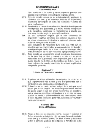 DOCTRINAS CLAVES
EDWIN H PALMER
Dios, conforme a su sabio y santo propósito, permitir este
pecado proponiéndose ordenarlo para su propia gloria.
XVII. Por este pecado cayeron de su justicia original y perdieron la
comunión con dios, y así quedaron muertos en el pecado y
totalmente corrompido en todas las facultades y partes del
alma y del cuerpo.
XVIII. Siendo ellos la raíz de la raza humana, la culpa de este pecado
fue imputada a su posteridad, y la misma muerte en el pecado
y la naturaleza corrompida se transmitieron a aquella que
desciende de ellos según la generación ordinaria.
XIX. De esta corrupción original, por la cual carecemos de
disposición y aptitud para todo bien estamos opuestos a éste
así como enteramente inclinados a todo mal, difaman todas
nuestras transgresiones actuales.
XX. Esta corrupción de naturaleza dura toda esta vida aun en
aquellos que son regenerados; y aun cuando sea perdonada y
amortiguada por medio de la fe en cristo, sin embargo, ella y
todos loe efectos de ella son verdadera y propiamente pecado.
XXI. Todo pecado, ya sea original o actual, siendo una transgresión
de la justa ley de Dios y contrario a ella por su propia
naturaleza, trae culpabilidad sobre el pecador, por lo que éste
queda bajo la ira de Dios, de la maldición de la Ley, y por lo
tanto sujeto a la muerte, con todas las miseria espirituales,
temporales y eternas.
Capítulo VII
El Pacto de Dios con el Hombre
XXII. El primer pacto con el hombre fue un pacto de obras, en el
que se prometía la vida a adán, y éste a su posteridad bajo la
condición de una obediencia personal perfecta.
XXIII. El hombre por su caída, se hizo indigno de la vida por aquel
pacto, por lo que plugo a Dios hacer un pacto nuevo, llamado
de gracia, según el cual Dios ofrece libremente a los pecadores
vida y salvación por Cristo, exigiéndoles la fe en éste para que
puedan ser salvos. Y prometiendo dar a su santo Espíritu santo
a todos aquellos ordenados para vida, dándoles así voluntad y
capacidad para creer.
Capítulo VIII
Cristo el Mediador
XXIV. Plugo a Dios en su propósito eterno, escoger y ordenar al
Señor Jesucristo su Unigénito Hijo para que fuese el mediador
entre dios y el hombre, y como tal, Él es Profeta y Sacerdote
y Rey, el Salvador y cabeza de su Iglesia, el heredero de todas
- 82 -
 