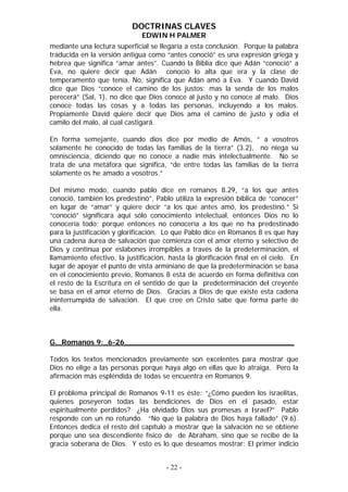 DOCTRINAS CLAVES
                               EDWIN H PALMER
mediante una lectura superficial se llegaría a esta conclusión. Porque la palabra
traducida en la versión antigua como “antes conoció” es una expresión griega y
hebrea que significa “amar antes”. Cuando la Biblia dice que Adán “conoció” a
Eva, no quiere decir que Adán conoció lo alta que era y la clase de
temperamento que tenía. No, significa que Adán amó a Eva. Y cuando David
dice que Dios “conoce el camino de los justos; mas la senda de los malos
perecerá” (Sal, 1), no dice que Dios conoce al justo y no conoce al malo. Dios
conoce todas las cosas y a todas las personas, incluyendo a los malos.
Propiamente David quiere decir que Dios ama el camino de justo y odia el
camilo del malo, al cual castigará.

En forma semejante, cuando dios dice por medio de Amós, “ a vosotros
solamente he conocido de todas las familias de la tierra” (3.2), no niega su
omnisciencia, diciendo que no conoce a nadie más intelectualmente. No se
trata de una metáfora que significa, “de entre todas las familias de la tierra
solamente os he amado a vosotros.”

Del mismo modo, cuando pablo dice en romanos 8.29, “a los que antes
conoció, también los predestinó”, Pablo utiliza la expresión bíblica de “conocer”
en lugar de “amar” y quiere decir “a los que antes amó, los predestinó.” Si
“conoció” significara aquí sólo conocimiento intelectual, entonces Dios no lo
conocería todo; porque entonces no conocería a los que no ha predestinado
para la justificación y glorificación. Lo que Pablo dice en Romanos 8 es que hay
una cadena áurea de salvación que comienza con el amor eterno y selectivo de
Dios y continua por eslabones irrompibles a través de la predeterminación, el
llamamiento efectivo, la justificación, hasta la glorificación final en el cielo. En
lugar de apoyar el punto de vista arminiano de que la predeterminación se basa
en el conocimiento previo, Romanos 8 está de acuerdo en forma definitiva con
el resto de la Escritura en el sentido de que la predeterminación del creyente
se basa en el amor eterno de Dios. Gracias a Dios de que existe esta cadena
ininterrumpida de salvación. El que cree en Cristo sabe que forma parte de
ella.



G._Romanos 9:_6-26______________________________________

Todos los textos mencionados previamente son excelentes para mostrar que
Dios no elige a las personas porque haya algo en ellas que lo atraiga. Pero la
afirmación más espléndida de todas se encuentra en Romanos 9.

El problema principal de Romanos 9-11 es éste: “¿Cómo pueden los israelitas,
quienes poseyeron todas las bendiciones de Dios en el pasado, estar
espiritualmente perdidos? ¿Ha olvidado Dios sus promesas a Israel?” Pablo
responde con un no rotundo. “No que la palabra de Dios haya fallado” (9.6).
Entonces dedica el resto del capítulo a mostrar que la salvación no se obtiene
porque uno sea descendiente físico de de Abraham, sino que se recibe de la
gracia soberana de Dios. Y esto es lo que deseamos mostrar: El primer indicio


                                       - 22 -
 