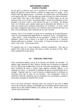 DOCTRINAS CLAVES
                                EDWIN H PALMER
No les gusta el infierno, pues de lo contrario no sería infierno. Es el lugar
donde los gusanos nunca mueren y donde le fuego nunca se apaga. En el
infierno sólo hay agonía eterna. Es infernal. De manera que a los condenados
no les gusta estar ahí. Pero hay algo que odian más que ese mismo tormento:
a Dios Padre, Dios hijo y Dios Espíritu Santo. El último lugar en ele que
quisieran estar es en el cielo. No pueden digerir la idea de arrepentirse de sus
pecados y de amar a Dios y a los demás más que a sí mismos. No desean
estar en el infierno, pero cuando saben que la alternativa del infierno es ir al
cielo con corazón puro, prefieren permanecer en el infierno. Es pues, cierto
que todos consiguen lo que desean: Los cristianos están contentos de estar con
Dios, y los condenados están contentos de no estar con Dios.

Cuántas veces el no cristiano se queja de la enseñanza de la predestinación,
suele ser una racionalización hipócrita de su rechazo de Cristo. Yo preguntaría:
  ¿Qué desea? ¿Está arrepentido de sus pecados? ¿Confía en Cristo como
Salvador? ¿Ama a Dios y desea ir al cielo? Si la respuesta es sí, entonces
debería saber que es cristiano. Ya ha creído. Y “al que a mí viene, no le hecho
fuera”, dice Jesús. Tiene lo que desea.

Si responde que no a esas preguntas, entonces preguntaría, “¿Por qué se
queja? Tiene todo lo que desea. No desea a Cristo, no desea el cielo. Bien,
tiene exactamente lo que desea.”



                         III.    VENTAJAS PRÁCTICAS

Estas enseñanzas bíblicas acerca de la elección son difíciles de entender. Si
alguien sigue dudando de ellas, debería recordar que la salvación no depende
de creer todo lo que la Biblia dice acerca de la elección incondicional. Podemos
tener confusión de ideas e incluso negar algunas verdades bíblicas, y sin
embargo ser salvos. La salvación no depende de poseer el conocimiento de un
teólogo. Depende sólo de si uno ha puesto verdaderamente la confianza en
Jesucristo para que lo salve de sus pecados. Por consiguiente, tanto los
arminianos como los calvinistas que se arrepienten de sus pecados y acuden a
Cristo para conseguir la salvación irán al cielo.


Pero si yo fuera arminiano, desearía saber con certeza lo que dice la Biblia
acerca de la elección; porque es innegable que el arminiano pierde mucho de la
riqueza de la vida cristiana debido a sus puntos de vista. Véase como ocurre
esto de estas dos formas:




A._Alabanza agradecimiento a Dios_________________________



                                     - 27 -
 