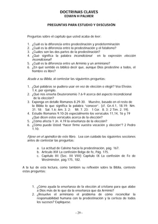 DOCTRINAS CLAVES
                             EDWIN H PALMER

                  PREGUNTAS PARA ESTUDIO Y DISCUSIÓN


   Preguntas sobre el capítulo que usted acaba de leer:

   1. ¿Cuál es la diferencia entre predestinación y predeterminación
   2. ¿Cuál es la diferencia entre la predestinación y el fatalismo?
   3. ¿Cuáles son las dos partes de la predestinación?
   4. ¿Qué significa la palabra incondicional         en la expresión elección
      incondicional?
   5. ¿Cuál es la diferencia entre un Arminio y un arminiano?
   6. ¿En qué sentido es bíblico decir que, aunque Dios predestine a todos, el
      hombre es libre?

   Acuda a su Biblia, al contestar las siguientes preguntas:

   1. ¿Qué palabras se pudiera usar en vez de elección o elegir? Vea Efesios
      1.4, por ejemplo.
   2. ¿Qué nos enseña Deuteronomio 7.6-9 acerca del aspecto incondicional
       de la elección?
   3. Exponga en detalle Romanos 8.29-30. Muestre, basado en el resto de
      la Biblia lo que significa la palabra “conocer”. (cf. Gn.4.1, 18.19; Nm.
      31. 18; Sal. 1.6; Am. 3. 2; Mt. 7. 23; 1 Cor. 8. 3; 2 Tim. 2. 19).
   4. Estudie Romanos 9.10-26 especialmente los versículos 11,14, 16 y 19
      ¿Qué dicen estos versículos acerca de la elección?
   5. ¿Cómo afecta 1 Jn. 4.19 la enseñanza de la elección?
   6. ¿Cómo puede Usted “hacer firme vuestra vocación y elección”? 2 Pedro
      1.10.

   Fíjese en el apéndice de este libro. Lea con cuidado las siguientes secciones
   antes de contestar las preguntas:

           a. La actitud de Calvino hacia la predestinación, pág. 167.
           b. Artículo XVI La confesión Belga de fe, Pág. 175.
           c. Capítulo III (Sec. III VIII) Capítulo IX La confesión de Fe de
              Westminster, pág.175, 182.

A la luz de esta lectura, como también su reflexión sobre la Biblia, conteste
estas preguntas:



        1. ¿Cómo ayuda la enseñanza de la elección al cristiano para que alabe
           a Dios más de lo que da la enseñanza que da Arminio?
        2. ¿Resuelve el arminiano el problema de cómo reconciliar la
           responsabilidad humana con la predestinación y la certeza de todos
           los sucesos? Explíquese.


                                      - 29 -
 