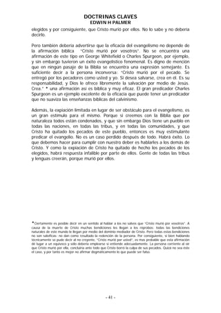 DOCTRINAS CLAVES
                                       EDWIN H PALMER
elegidos y por consiguiente, que Cristo murió por ellos. No lo sabe y no debería
decirlo.

Pero también debería advertirse que la eficacia del evangelismo no depende de
la afirmación bíblica “Cristo murió por vosotros”. No se encuentra una
afirmación de este tipo en George Whitefield o Charles Spurgeon, por ejemplo,
y sin embargo tuvieron un éxito evangelístico fenomenal. Es digno de mención
que en ningún pasaje de la Biblia se encuentra una expresión semejante. Es
suficiente decir a la persona inconversa: “Cristo murió por el pecado. Se
entregó por los pecadores como usted y yo. Si desea salvarse, crea en él. Es su
responsabilidad, y Dios le ofrece libremente la salvación por medio de Jesús.
Crea.” * una afirmación así es bíblica y muy eficaz. El gran predicador Charles
Spurgeon es un ejemplo excelente de la eficacia que puede tener un predicador
que no suaviza las enseñanzas bíblicas del calvinismo.

Además, la expiación limitada en lugar de ser obstáculo para el evangelismo, es
un gran estímulo para el mismo. Porque si creemos con la Biblia que por
naturaleza todos están condenados, y que sin embargo Dios tiene un pueblo en
todas las naciones, en todas las tribus, y en todas las comunidades, y que
Cristo ha quitado los pecados de este pueblo, entonces es muy estimulante
predicar el evangelio. No es un caso perdido después de todo. Habrá éxito. Lo
que debemos hacer para cumplir con nuestro deber es hablarles a los demás de
Cristo. Y como la expiación de Cristo ha quitado de hecho los pecados de los
elegidos, habrá respuesta infalible por parte de ellos. Gente de todas las tribus
y lenguas creerán, porque murió por ellos.




*Ciertamente es posible decir en un sentido al hablar a los no salvos que “Cristo murió por vosotros”. A
causa de la muerte de Cristo muchas bendiciones les llegan a los réprobos: todas las bendiciones
naturales de este mundo le llegan por medio del dominio mediador de Cristo. Pero todas estas bendiciones
no son salvíficas: no dan como resultado la redención de la persona. Por consiguiente, si bien hablando
técnicamente se pude decir al no creyente, “Cristo murió por usted”, es mas probable que esta afirmación
dé lugar a un equivoco y sólo debería emplearse si entiende adecuadamente. La persona corriente al oír
que Cristo murió por ella, concluiría ante todo que Cristo borró la culpa de sus pecados. Quizá no sea éste
el caso, y por tanto es mejor no afirmar dogmáticamente lo que puede ser falso.




                                                  - 41 -
 