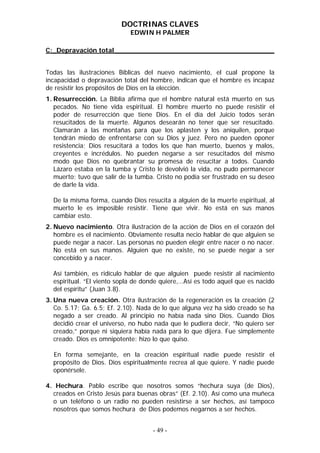 DOCTRINAS CLAVES
                             EDWIN H PALMER

C:_Depravación total_______________________________________


Todas las ilustraciones Bíblicas del nuevo nacimiento, el cual propone la
incapacidad o depravación total del hombre, indican que el hombre es incapaz
de resistir los propósitos de Dios en la elección.
1. Resurrección. La Biblia afirma que el hombre natural está muerto en sus
   pecados. No tiene vida espiritual. El hombre muerto no puede resistir el
   poder de resurrección que tiene Dios. En el día del Juicio todos serán
   resucitados de la muerte. Algunos desearán no tener que ser resucitado.
   Clamarán a las montañas para que los aplasten y los aniquilen, porque
   tendrán miedo de enfrentarse con su Dios y juez. Pero no pueden oponer
   resistencia; Dios resucitará a todos los que han muerto, buenos y malos,
   creyentes e incrédulos. No pueden negarse a ser resucitados del mismo
   modo que Dios no quebrantar su promesa de resucitar a todos. Cuando
   Lázaro estaba en la tumba y Cristo le devolvió la vida, no pudo permanecer
   muerto; tuvo que salir de la tumba. Cristo no podía ser frustrado en su deseo
   de darle la vida.

  De la misma forma, cuando Dios resucita a alguien de la muerte espiritual, al
  muerto le es imposible resistir. Tiene que vivir. No está en sus manos
  cambiar esto.
2. Nuevo nacimiento. Otra ilustración de la acción de Dios en el corazón del
   hombre es el nacimiento. Obviamente resulta necio hablar de que alguien se
   puede negar a nacer. Las personas no pueden elegir entre nacer o no nacer.
   No está en sus manos. Alguien que no existe, no se puede negar a ser
   concebido y a nacer.

  Así también, es ridículo hablar de que alguien puede resistir al nacimiento
  espiritual. “El viento sopla de donde quiere,…Así es todo aquel que es nacido
  del espíritu” (Juan 3.8).
3. Una nueva creación. Otra ilustración de la regeneración es la creación (2
   Co. 5.17; Ga. 6.5; Ef. 2.10). Nada de lo que alguna vez ha sido creado se ha
   negado a ser creado. Al principio no había nada sino Dios. Cuando Dios
   decidió crear el universo, no hubo nada que le pudiera decir, “No quiero ser
   creado,” porque ni siquiera había nada para lo que dijera. Fue simplemente
   creado. Dios es omnipotente: hizo lo que quiso.

  En forma semejante, en la creación espiritual nadie puede resistir el
  propósito de Dios. Dios espiritualmente recrea al que quiere. Y nadie puede
  oponérsele.

4. Hechura. Pablo escribe que nosotros somos “hechura suya (de Dios),
  creados en Cristo Jesús para buenas obras” (Ef. 2.10). Así como una muñeca
  o un teléfono o un radio no pueden resistirse a ser hechos, así tampoco
  nosotros que somos hechura de Dios podemos negarnos a ser hechos.


                                     - 49 -
 