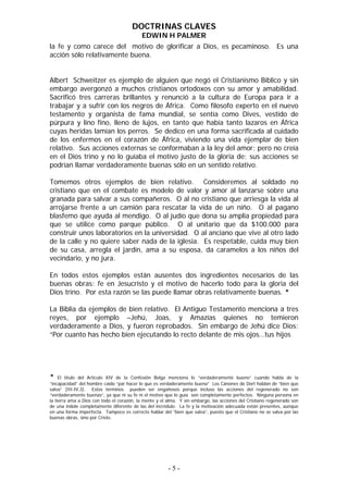 DOCTRINAS CLAVES
                                           EDWIN H PALMER
la fe y como carece del motivo de glorificar a Dios, es pecaminoso. Es una
acción sólo relativamente buena.


Albert Schweitzer es ejemplo de alguien que negó el Cristianismo Bíblico y sin
embargo avergonzó a muchos cristianos ortodoxos con su amor y amabilidad.
Sacrificó tres carreras brillantes y renunció a la cultura de Europa para ir a
trabajar y a sufrir con los negros de África. Como filosofo experto en el nuevo
testamento y organista de fama mundial, se sentía como Dives, vestido de
púrpura y lino fino, lleno de lujos, en tanto que había tanto lazaros en África
cuyas heridas lamían los perros. Se dedico en una forma sacrificada al cuidado
de los enfermos en el corazón de África, viviendo una vida ejemplar de bien
relativo. Sus acciones externas se conformaban a la ley del amor; pero no creía
en el Dios trino y no lo guiaba el motivo justo de la gloria de; sus acciones se
podrían llamar verdaderamente buenas sólo en un sentido relativo.

Tomemos otros ejemplos de bien relativo. Consideremos al soldado no
cristiano que en el combate es modelo de valor y amor al lanzarse sobre una
granada para salvar a sus compañeros. O al no cristiano que arriesga la vida al
arrojarse frente a un camión para rescatar la vida de un niño. O al pagano
blasfemo que ayuda al mendigo. O al judío que dona su amplia propiedad para
que se utilice como parque público. O al unitario que da $100.000 para
construir unos laboratorios en la universidad. O al anciano que vive al otro lado
de la calle y no quiere saber nada de la iglesia. Es respetable, cuida muy bien
de su casa, arregla el jardín, ama a su esposa, da caramelos a los niños del
vecindario, y no jura.

En todos estos ejemplos están ausentes dos ingredientes necesarios de las
buenas obras: fe en Jesucristo y el motivo de hacerlo todo para la gloria del
Dios trino. Por esta razón se las puede llamar obras relativamente buenas. *

La Biblia da ejemplos de bien relativo. El Antiguo Testamento menciona a tres
reyes, por ejemplo –Jehú, Joas, y Amazías quienes no temieron
verdaderamente a Dios, y fueron reprobados. Sin embargo de Jehú dice Dios:
“Por cuanto has hecho bien ejecutando lo recto delante de mis ojos…tus hijos




* El título del Artículo XIV de la Confesión Belga menciona lo “verdaderamente bueno” cuando habla de la
“incapacidad” del hombre caído “par hacer lo que es verdaderamente bueno” Los Cánones de Dort hablan de “bien que
salva” (III-IV,3). Estos términos pueden ser engañosos porque incluso las acciones del regenerado no son
“verdaderamente buenas”, ya que ni su fe ni el motivo que lo guía son completamente perfectos. Ninguna persona en
la tierra ama a Dios con todo el corazón, la mente y el alma. Y sin embargo, las acciones del Cristiano regenerado son
de una índole completamente diferente de las del incrédulo. La fe y la motivación adecuada están presentes, aunque
en una forma imperfecta. Tampoco es correcto hablar del “bien que salva”, puesto que el Cristiano no se salva por las
buenas obras, sino por Cristo.




                                                        -5-
 