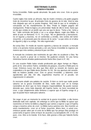 DOCTRINAS CLAVES
                              EDWIN H PALMER
forma irresistible. Pablo quedó abrumado. No pudo sino creer. Esto es gracia
irresistible.

Cuatro siglos más tarde un africano, hijo de madre cristiana y de padre pagano
trató de encontrar la paz. Al principio trato de gozarse de la vida. Vivió la vida
más disipada que uno se pueda imaginar. Hizo todo lo que se le antojaba y
conculcaba así los mandamientos de Dios. Probó la religión pagana del
maniqueísmo. Probó la lógica y la universidad. Nada de ello le sirvió, hasta que
un día que estaba en un jardín oyó una voz que le decía, “Toma y lee; toma y
lee.” Salió corriendo del jardín a ver a su amigo Alipsio, cogió una Biblia. La
abrió al azar en Romanos 13.13, 14 y leyó, “No en glotonerías y borracheras,
no en lujurias y lascivias, no en contiendas y envidia, sino vestíos del Señor
Jesucristo, y no proveáis para los deseos de la carne.” La paz entro en el alma
de Agustín y dijo a su amigo, “He sido regenerado.”

Así actúa Dios. En medio de nuestro egoísmo y dureza de corazón, a menudo
viene a la persona menos pensada y con una fuerza irresistible la regenera de
manera que ésta cambia y alcanza la paz con Dios.

A menudo los cristianos dan testimonio de que ellos no acudieron a Dios. No
fue así, ocurrió a pesar de sí mismos. No pudieron evitarlo. En una forma
misteriosa fueron atraídos poderosamente hasta Dios (Juan 6.37, 44).

En una ocasión Pablo había estado predicando por algún tiempo en Filipos,
junto al río. Una señora Tiatira, vendedora de púrpura, escucho a Pablo pero no
creyó. Entonces Lucas nos dice que Dios abrió su corazón de manera que
respondiera a lo que Pablo decía (hechos 16.14). Sin esa apertura del corazón,
lidia no hubiera podido creer. Esto es gracia irresistible, y debemos estar
agradecidos por ella. Sin ella, seguiríamos muertos en el pecado, sin
regeneración ni salvación.

Es necesario añadir una palabra de cautela. Si bien es cierto que nadie puede
salvarse sin la gracia irresistible de Dios, nadie debe caer en la trampa
racionalista de decir que no tiene ninguna responsabilidad. No puede razonar
diciendo que, como todo depende del Espíritu Santo, no tiene necesidad de
creer, o que simplemente debe limitarse a esperar que el Espíritu venga él, y
que no puede hacer nada para salvarse.


Sin negar ni por un momento la verdad de la gracia irresistible, a ella hemos
dedicado todo éste capítulo, sin embargo es cierto que la Biblia no quiere que
razonemos en forma no bíblica y digamos que vamos a esperar a que el Espíritu
venga a nosotros antes de creer. La Biblia nunca autoriza esto. Nos trasmite un
único mandamiento: creer en el Señor Jesucristo. Ahora bien, si usted cree,
entonces puede saber por el resto de la Biblia que fue porque Dios produjo en
usted tanto el querer como el hacer de acuerdo a su beneplácito (Fil. 2:13). Así
pues, crea. Dios se lo manda. Si lo hace, déle gracias a Dios por haberlo hecho
creer.


                                      - 51 -
 