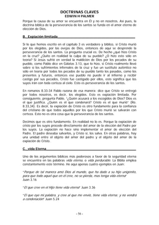 DOCTRINAS CLAVES
                              EDWIN H PALMER
Porque la causa de su amor se encuentra en Él y no en nosotros. Así pues, la
doctrina bíblica de la perseverancia de los santos se funda en el amor eterno de
elección de Dios.

B._Expiación limitada______________________________________

Si lo que hemos escrito en el capítulo 3 es verdadero y bíblico, si Cristo murió
por los elegidos, por las ovejas de Dios, entonces de aquí se desprende la
perseverancia de los santos. La pregunta crucial es: De hecho ¿qué hizo Cristo
en la cruz? ¿Quito en realidad la culpa de su pueblo? ¿O hizo esto sólo en
teoría? Si Jesús sufrió en verdad la maldición de Dios por los pecados de su
pueblo, como Pablo dice en Gálatas 3.13, que lo hizo, si Cristo realmente llevó
sobre sí los sufrimientos infernales de la cruz y fue un sustituto auténtico no
sólo en teoría por todos los pecados de su pueblo tanto los pasados, como los
presentes y futuros, entonces ese pueblo no puede ir al infierno y recibir
castigo por sus pecados, Cristo fue castigado por ellos, esto significa que los
suyos irán con toda certeza al cielo. Esto es perseverancia de los santos.

En romanos 8.33-34 Pablo razona de esa manera: dice que Cristo se entregó
por todos nosotros, es decir, los elegidos. Esto es expiación limitada. Por
consiguiente, pregunta Pablo, “¿Quién acusará a los escogidos de Dios? Dios es
el que justifica. ¿Quién es el que condenará? Cristo es el que murió” (Ro.
8.33,34). Es decir, la expiación de Cristo es otro fundamente para la confianza
del cristiano de que todos aquellos por los que Cristo murió se salvarán con
certeza. Esto no es otra cosa que la perseverancia de los santos.

Decimos que es otro fundamento. En realidad no lo es. Porque la expiación de
cristo por los suyos procede directamente del amor de la elección del Padre por
los suyos. La expiación no hace sino implementar el amor de elección del
Padre. El padre deseaba salvarlos, y Cristo si, los salva. En otras palabras, hay
una unidad entre el objeto del amor del padre y el objeto del amor de la
expiación de Cristo.

C._vida Eterna____________________________________________

Uno de los argumentos bíblicos más poderosos a favor de la seguridad eterna
se encuentra en las palabras vida eterna, o vida perdurable. La Biblia emplea
constantemente este término. He aquí apenas cuatro ejemplos en Juan:

“Porque de tal manera amó Dios al mundo, que ha dado a su hijo unigénito,
para que todo aquel que en él cree, no se pierda, mas tenga vida eterna”
Juan 3.16

“El que cree en el Hijo tiene vida eterna” Juan 3.36

“El que oye mi palabra, y cree al que me envió, tiene vida eterna; y no vendrá
a condenación” Juan 5.24



                                      - 56 -
 