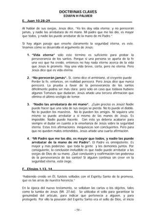 DOCTRINAS CLAVES
                              EDWIN H PALMER
E._Juan 10.28-29_________________________________________

Al hablar de sus ovejas, Jesús dice, “Yo les doy vida eterna; y no perecerán
jamás, y nadie las arrebatará de mi mano. Mi padre que me las dio, es mayor
que todos, y nadie las puede arrebatar de la mano de mi Padre.”

Si hay algún pasaje que enseñe claramente la seguridad eterna, es este.
Veamos cómo se desarrolla el argumento de Jesús:

   1. “Vida eterna” sólo este término es suficiente para probar la
      perseverancia de los santos. Porque si una persona se aparta de la fe
      una vez que ha creído, entonces no hay nada eterno acerca de la vida
      que Jesús le promete. Hay una vida breve, corta, pero no eterna. Pero
      Jesús dice que es vida eterna.

   2. “No perecerán jamás”. Si, como dice el arminiano, el creyente puede
      Perder la fe, entonces, en realidad perecerá. Pero Jesús dice que nunca
      perecerá. La prueba a favor de la perseverancia de los santos
      difícilmente podría ser más clara; pero sólo en caso que todavía hubiere
      algunos Tomases que dudaran, Jesús añade una tercera afirmación que
      elimina el último vestigio de temor.

   3. “Nadie las arrebatará de mi mano”. ¡Cuán preciso es Jesús! Nadie
      puede hacer que una sola de sus ovejas se pierda. No lo puede el diablo.
      No lo pueden los maestros. No lo pueden los amigos. Ni siquiera uno
      mismo se puede arrebatar a sí mismo de las manos de Jesús. Es
      imposible. Nadie puede hacerlo. Con esto ya debería acabarse para
      siempre el dudar en cuanto a la enseñanza de Jesús sobre la seguridad
      eterna. Estas tres afirmaciones inequívocas son concluyentes. Pero para
      que no queden malos entendidos, Jesús añade una cuarta afirmación.

   4. “Mi Padre que me las dio, es mayor que todos, y nadie las puede
      arrebatar de la mano de mi Padre”. El Padre es omnipotente. Es
      mayor y más poderoso que toda la gente y los demonios juntos. Por
      consiguiente, la conclusión ineludible es que nadie puede arrebatar a las
      ovejas de Dios de su mano. ¡Qué conclusión y reafirmación tan poderosa
      de la perseverancia de los santos! Si alguien continúa sin creer en la
      seguridad eterna, está ciego.

F._Efesios 1.13, 14________________________________________

“habiendo creído en Él, fuisteis sellados con el Espíritu Santo de la promesa,
que es las arras de nuestra herencia.”

En la época del nuevo testamento, se sellaban las cartas o los objetos, tales
como la tumba de Jesús (Mt. 27.66). Se utilizaba el sello para garantizar la
genuinidad del artículo, para indicar que pertenecía a alguien, y para
protegerlo. Por ello la posesión del Espíritu Santo era el sello de Dios, el inicio


                                      - 58 -
 