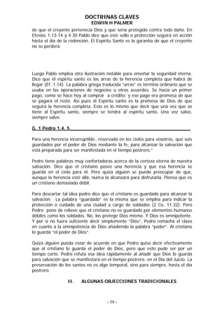 DOCTRINAS CLAVES
                              EDWIN H PALMER
de que el creyente pertenecía Dios y que sería protegido contra todo daño. En
Efesios 1.13-14 y 4.30 Pablo dice que este sello o protección seguirá en acción
hasta el día de la redención. El Espíritu Santo es la garantía de que el creyente
no se perderá.




Luego Pablo emplea otra ilustración notable para enseñar la seguridad eterna.
Dice que el espíritu santo es las arras de la herencia completa que habrá de
llegar (Ef. 1.14). La palabra griega traducida “arras” es término ordinario que se
usaba en las operaciones de negocios u otros acuerdos. Se hacía un primer
pago, como se hace hoy al comprar a crédito; y ese pago era promesa de que
se pagará el resto. Así pues el Espíritu santo es la promesa de Dios de que
seguirá la herencia completa. Esto es lo mismo que decir que una vez que se
tiene al Espíritu santo, siempre se tendrá al espíritu santo. Una vez salvo,
siempre salvo.

G. 1 Pedro 1.4, 5__________________________________________

Para una herencia incorruptible…reservada en los cielos para vosotros, que sois
guardados por el poder de Dios mediante la fe, para alcanzar la salvación que
está preparada para ser manifestada en el tiempo postrero.”

Pedro tiene palabras muy confortadoras acerca de la certeza eterna de nuestra
salvación. Dice que el cristiano posee una herencia y que esa herencia se
guarda en el cielo para él. Pero quizá alguien se puede preocupar de que,
aunque la herencia esté allá, nunca la alcanzará para disfrutarla. Piensa que es
un cristiano demasiado débil.

Para descartar tal idea pedro dice que el cristiano es guardado para alcanzar la
salvación. La palabra “guardado” es la misma que se emplea para indicar la
protección o cuidado de una ciudad a cargo de soldados (2 Co. 11.32). Pero
Pedro pone de relieve que el cristiano no es guardado por elementos humanos
débiles como los soldados. No, los protege Dios mismo. Y Dios es omnipotente.
Y por si no fuera suficiente decir simplemente “Dios”, Pedro remacha el clavo
en cuanto a la omnipotencia de Dios añadiendo la palabra “poder”. Al cristiano
lo guarda “el poder de Dios”.

Quizá alguien pueda estar de acuerdo en que Pedro quiso decir efectivamente
que al cristiano lo guarda el poder de Dios, pero que esto pude ser por un
tiempo corto. Pedro refuta esa idea rápidamente al añadir que Dios lo guarda
para salvación que se manifestará en el tiempo postrero, en el Día del Juicio. La
preservación de los santos no es algo temporal, sino para siempre, hasta el día
postrero.

                  II.    ALGUNAS OBJECCIONES TRADICIONALES



                                      - 59 -
 