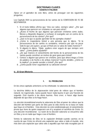 DOCTRINAS CLAVES
                              EDWIN H PALMER
Fíjese en el apéndice de este libro, antes de proseguir con las siguientes
preguntas:

Lea Capítulo XVII La perseverancia de los santos de la CONFESION DE FE DE
WESTMINTER.

   1. Si el texto bíblico afirma que “Una vez salvo, siempre salvo”, ¿Por qué
      algunos que parecen ser cristianos se van para atrás?
   2. ¿Acaso el hecho de que algunos que parecían cristianos como Judas,
      Meneo y Alejandro llegaran a rechazar el evangelio van en contra de la
      perseverancia de los santos? ¿Por qué?
   3. ¿Qué es lo que se puede aprender de los ejemplos citados?
   4. ¿Cómo le respondería Usted a una persona que le dijera, “Si la
      perseverancia de los santos es verdadera, entonces por qué no pecar
      todo lo que uno quiere, ya que al final uno se salva de todas maneras”?
   5. Si alguien le dijera, “Ojala pudiera estar seguro de que siempre seré
      salvo”. ¿Cómo podría ayudarlo?
   6. ¿De qué manera el conocimiento del hecho de la perseverancia de los
      santos puede constituir un motivo de gran gozo para Usted?
   7. Conoce a alguien que parece ser cristiano, pero que ahora niega a Cristo
      de palabra o de hecho o de ambas maneras? Cuente detalles. ¿Cómo se
      lo explica? ¿Le puede suceder a Usted? ¿Por qué?
   8. ¿Cómo puede tener seguridad de su salvación eterna?


6:_El Gran Misterio________________________________________



                                  I.      EL PROBLEMA

En los cinco capítulos anteriores se ha enfatizado la soberanía de Dios.

La doctrina bíblica de la depravación total pone de relieve que el hombre
natural, no regenerado, nunca puede hacer nada bueno ni por una fracción de
segundo. Esta muerto a las obras buenas. Para creer, o hacer algo bueno
depende de que Dios se lo haga hacer.

La elección incondicional enseña la soberanía de Dios al poner de relieve que la
elección del hombre por parte de Dios para la vida eterna no se basa en nada
que haya en el hombre. Esta elección no está condicionada por el conocimiento
previo que tiene de quién cooperará con él y aceptará el sacrificio de Cristo. Es
una elección incondicional. La razón de la elección soberana se encuentra sólo
en Dios y no en nada que haga o sea el hombre.

Vemos la soberanía de Dios en la expiación limitada cuando caemos en la
cuenta de que Cristo no ofreció una expiación que salva a todo el mundo, sino
más bien una expiación que salva sólo a aquellos que han sido escogidos por el


                                       - 64 -
 
