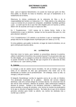 DOCTRINAS CLAVES
                              EDWIN H PALMER

base para el vigoroso llamamiento a la acción de Israel por parte de Dios.
Para pablo, la elección no mata la iniciativa, sino que el fundamento es el
fundamento de la misma.

Obsérvese la misma combinación de la soberanía de Dios y de la
responsabilidad del hombre en Colosenses 3.12. Pablo alienta a los colosenses
a que se revistan de un corazón de compasión, amabilidad, humildad, gentileza
y paz. La razón que les da es que han sido elegidos para ser buenos y santos,
deben vivir de acuerdo con lo que se espera de ellos.

En 1 Tesalonicenses       5.8-9 razona de la misma forma. Incita a los
tesalonicenses a que se dominen, “porque no nos ha puesto Dios para ira, sino
para alcanzar salvación.”

Y En 2 tesalonicenses 2.15 exhorta a sus lectores a que se mantengan firmes
porque dios los ha escogido desde el principio para ser salvos (2.13-14).

En otras palabras, para pablo, la elección, en lugar de matar la iniciativa, ere un
gran estímulo para buenas obras.


                                   III.   LA PRACTICA

Está bien tener la teoría, pero también es provechoso observar la práctica.
¿Mata el calvinismo el incentivo a las acciones buenas? Si una persona sabe que
ha sido elegida, ¿no se apagará su deseo de esforzarse por Dios? La respuesta
se puede encontrar en las vidas de dos que creyeron en la soberanía de Dios
con todo su ser: Juan Calvino y Pablo.

A._Calvino_______________________________________________

La energía y celo de calvino fueron increíbles, He ahí un hombre que creyó
tanto en la soberanía de dios que generaciones más tarde casi se ha
identificado su nombre con la predestinación. Sin embargo, véase su vida, su
energía y celo por la acción.

El biógrafo Stockelberger escribe lo siguiente acerca de su vida en Ginebra:
“Era predicador incansable de la palabra. Además del servicio religioso
dominical, cada otra semana dirigía los servicios diurnos. Se conservan más de
dos mil de estos sermones…Además de predicar, daba conferencias teológicas
durante la semana. Visitaba a los miembros enfermos e indiferentes. Los
jueves presidía el consejo de ancianos, y los viernes la reunión de predicadores
en la que se discutía la Sagrada Escritura. No había día en que no lo visitarán
personas extrañas para recibir su aliento. Las noches las dedicaba más a
escribir que a dormir.”




                                      - 71 -
 