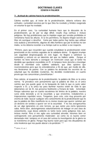 DOCTRINAS CLAVES
                             EDWIN H PALMER

7:_Actitud de calvino hacia la predestinación____________________

Calvino escribió que, al tratar de la predestinación, debería evitarse dos
actitudes: curiosidad excesiva por lo que Dios ha revelado y timidez exagerada
en enseñar lo que ha revelado.

En el primer caso, “La curiosidad humana hace que la discusión de la
predestinación, ya de por so algo difícil, resulte muy confusa e incluso
peligrosa. No hay prohibiciones que le impidan vagar por veredas prohibidas ni
remontarse hacia las alturas. Si se les permitiera, no dejaría ningún secreto de
Dios sin averiguar o descifrar. Como por todas partes hay tantos que utilizan
esta audacia y atrevimiento, algunos de ellos hombres que por lo demás no son
malos, se les debería recordar a su tiempo cuál es su deber a ese respecto.

“Primero, pues que recuerden que cuando estudiaban la predestinación están
penetrando en los recintos sagrados de la sabiduría divina. Si alguien irrumpe
con seguridad despreocupada en este lugar, no llegará a satisfacer su
curiosidad y entrará en un laberinto del que no hallará salida. Porque el
hombre no tiene derecho a averiguar sin restricción cosas que el Señor ha
decidido que quedaran escondidos en Él; ni tampoco tiene derecho a investigar
desde la eternidad esta sublime sabiduría, que Dios quisiera que
reverenciáramos pero que no entendiéramos a fin de que, por medio de ello,
nos llenáramos de pasmo. Con su palabra ha declarado los secretos de su
voluntad que ha decidido revelarnos. Ha decidido revelárnoslos en cuanto
previo que nos concernirían y beneficiarían.”

Para calvino, al ocuparnos de la predestinación, la palabra de Dios es la única
norma. “Si prevalece este pensamiento que la palabra de Dios es el único
camino que nos puede guiar en la búsqueda de todo lo que es justo saber
respecto a Él, y la única luz para iluminar nuestra visión de todo lo que
deberíamos ver de Él, nos preserva fácilmente y frenará de toda temeridad.
Porque sabremos que en cuanto excedemos los límites de la palabra, nuestro
curso anda desviado y en la oscuridad, y que erraremos, resbalaremos y
tropezaremos repetidas veces. Tengamos, pues esto, esto muy presente por
encima de todo: buscar cualquier otro conocimiento de la predestinación que lo
que la palabra de Dios manifiesta no es menos insano que querer caminar por
un desierto sin sendas o querer ver en la oscuridad. Y no nos avergoncemos
de ser algo ignorantes en este terreno, ya que existe una cierta ignorancia
sabia. Antes bien, abstengámonos voluntariamente de indagar en una clase de
conocimiento, cuyo deseo ardiente es tanto necio como peligroso más aun,
incluso mortal. Pero si nos agita una curiosidad atrevida, haremos bien en
contraponerle este pensamiento moderador: así como no es bueno comer
demasiada miel, tampoco en el caso del curioso la investigación de la gloria no
se transforma en gloria. Porque hay buena razón para que nos disuadamos de
esta insolencia que nos puede abocar a la perdición.” *

* Calvino, III, xxi, 2.


                                     - 76 -
 